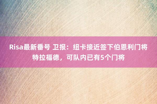 Risa最新番号 卫报：纽卡接近签下伯恩利门将特拉福德，可队内已有5个门将