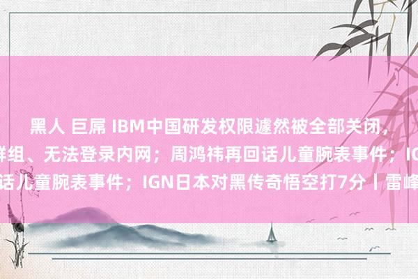 黑人 巨屌 IBM中国研发权限遽然被全部关闭，一千多职工被移出公司群组、无法登录内网；周鸿祎再回话儿童腕表事件；IGN日本对黑传奇悟空打7分丨雷峰早报