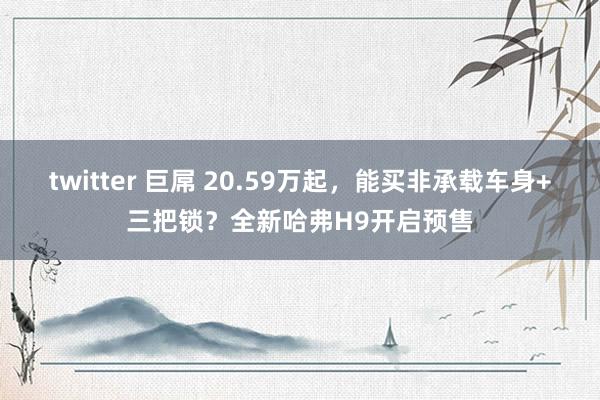 twitter 巨屌 20.59万起，能买非承载车身+三把锁？全新哈弗H9开启预售