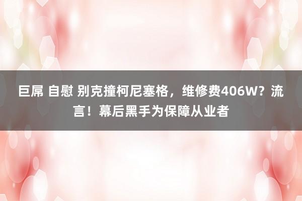 巨屌 自慰 别克撞柯尼塞格，维修费406W？流言！幕后黑手为保障从业者