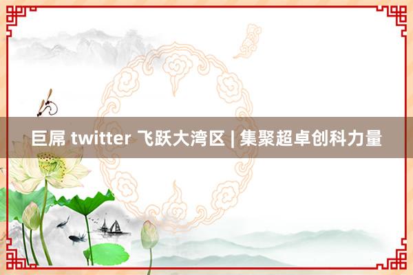 巨屌 twitter 飞跃大湾区 | 集聚超卓创科力量