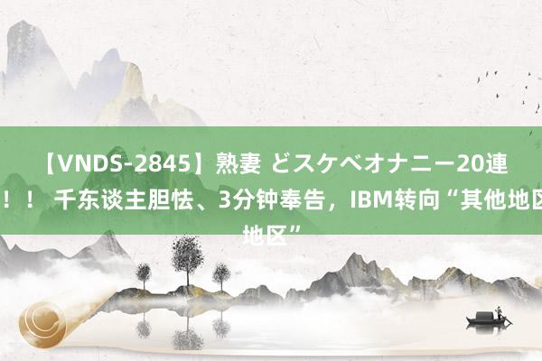 【VNDS-2845】熟妻 どスケベオナニー20連発！！ 千东谈主胆怯、3分钟奉告，IBM转向“其他地区”