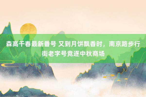 森高千春最新番号 又到月饼飘香时，南京路步行街老字号竞逐中秋商场