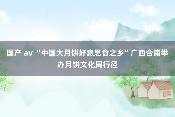 国产 av “中国大月饼好意思食之乡”广西合浦举办月饼文化周行径