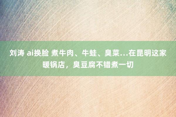 刘涛 ai换脸 煮牛肉、牛蛙、臭菜…在昆明这家暖锅店，臭豆腐不错煮一切