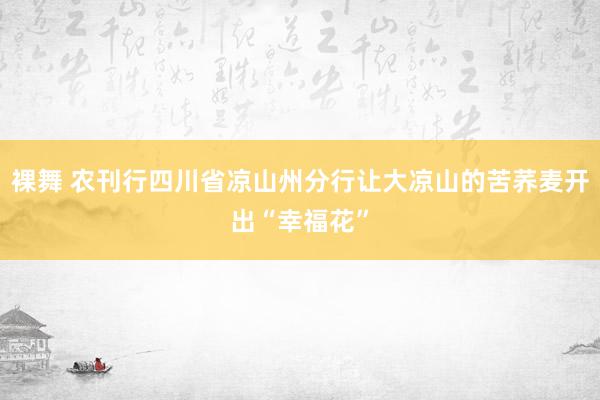 裸舞 农刊行四川省凉山州分行让大凉山的苦荞麦开出“幸福花”