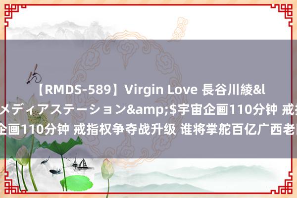 【RMDS-589】Virgin Love 長谷川綾</a>2010-05-17メディアステーション&$宇宙企画110分钟 戒指权争夺战升级 谁将掌舵百亿广西老国企南边锰业?