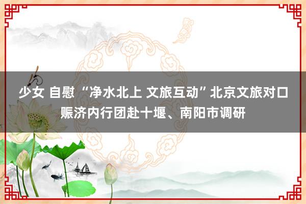 少女 自慰 “净水北上 文旅互动”北京文旅对口赈济内行团赴十堰、南阳市调研