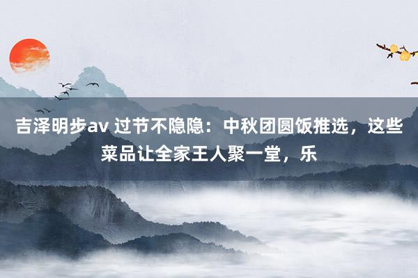 吉泽明步av 过节不隐隐：中秋团圆饭推选，这些菜品让全家王人聚一堂，乐