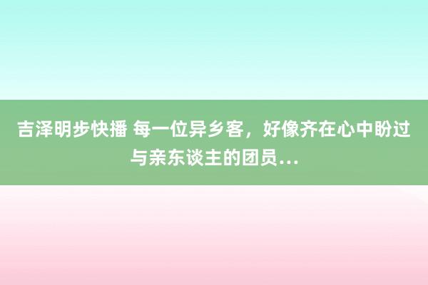 吉泽明步快播 每一位异乡客，好像齐在心中盼过与亲东谈主的团员…