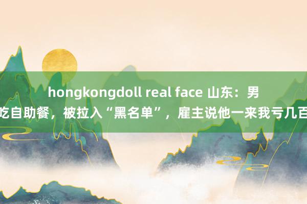 hongkongdoll real face 山东：男人吃自助餐，被拉入“黑名单”，雇主说他一来我亏几百块