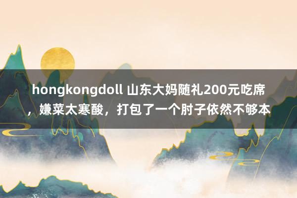 hongkongdoll 山东大妈随礼200元吃席，嫌菜太寒酸，打包了一个肘子依然不够本