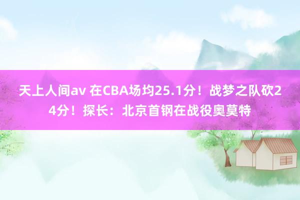 天上人间av 在CBA场均25.1分！战梦之队砍24分！探长：北京首钢在战役奥莫特