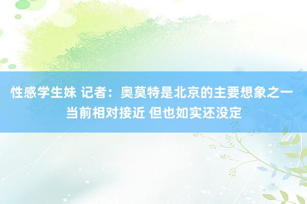 性感学生妹 记者：奥莫特是北京的主要想象之一 当前相对接近 但也如实还没定