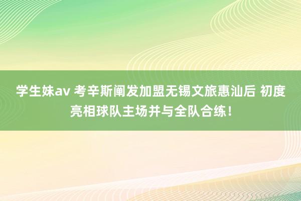 学生妹av 考辛斯阐发加盟无锡文旅惠汕后 初度亮相球队主场并与全队合练！