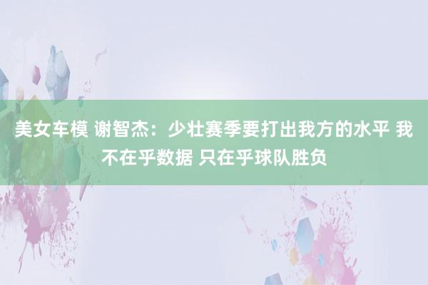 美女车模 谢智杰：少壮赛季要打出我方的水平 我不在乎数据 只在乎球队胜负