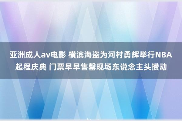 亚洲成人av电影 横滨海盗为河村勇辉举行NBA起程庆典 门票早早售罄现场东说念主头攒动