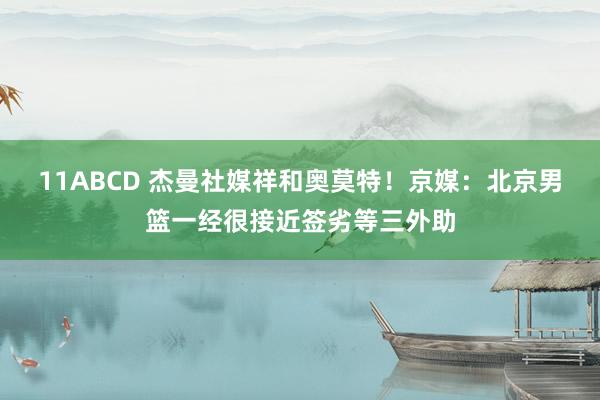 11ABCD 杰曼社媒祥和奥莫特！京媒：北京男篮一经很接近签劣等三外助