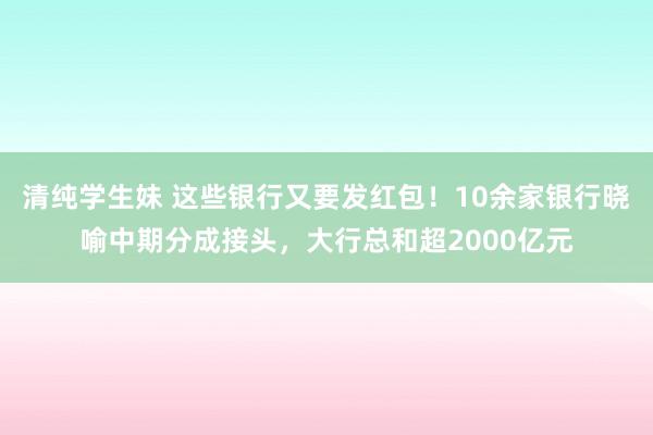 清纯学生妹 这些银行又要发红包！10余家银行晓喻中期分成接头，大行总和超2000亿元