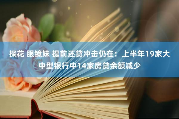 探花 眼镜妹 提前还贷冲击仍在：上半年19家大中型银行中14家房贷余额减少