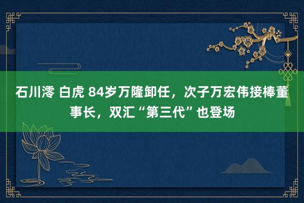 石川澪 白虎 84岁万隆卸任，次子万宏伟接棒董事长，双汇“第三代”也登场