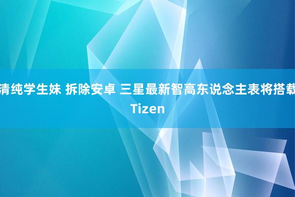 清纯学生妹 拆除安卓 三星最新智高东说念主表将搭载Tizen