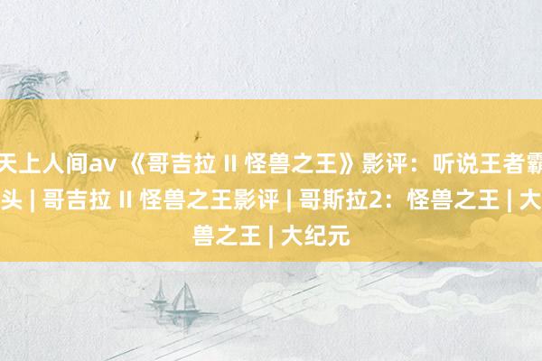 天上人间av 《哥吉拉 II 怪兽之王》影评：听说王者霸气转头 | 哥吉拉 II 怪兽之王影评 | 哥斯拉2：怪兽之王 | 大纪元