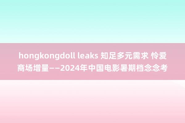 hongkongdoll leaks 知足多元需求 怜爱商场增量——2024年中国电影暑期档念念考