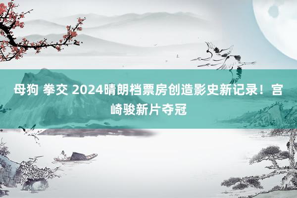 母狗 拳交 2024晴朗档票房创造影史新记录！宫崎骏新片夺冠