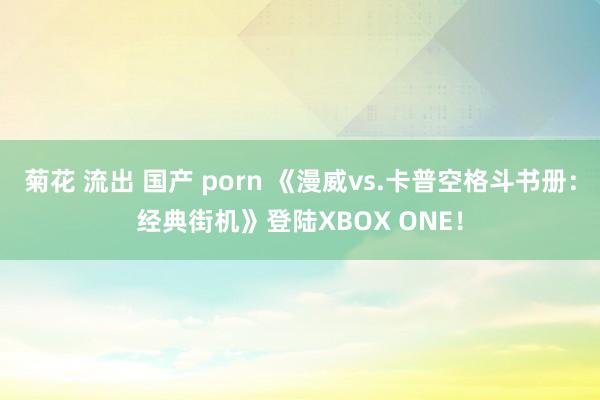 菊花 流出 国产 porn 《漫威vs.卡普空格斗书册：经典街机》登陆XBOX ONE！