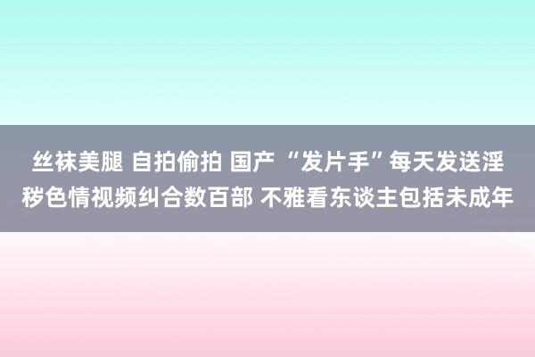 丝袜美腿 自拍偷拍 国产 “发片手”每天发送淫秽色情视频纠合数百部 不雅看东谈主包括未成年