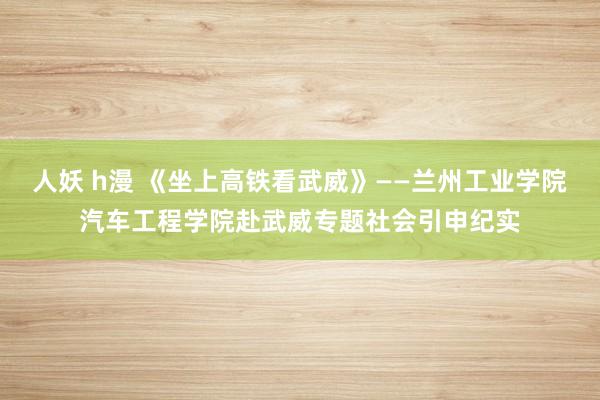 人妖 h漫 《坐上高铁看武威》——兰州工业学院汽车工程学院赴武威专题社会引申纪实