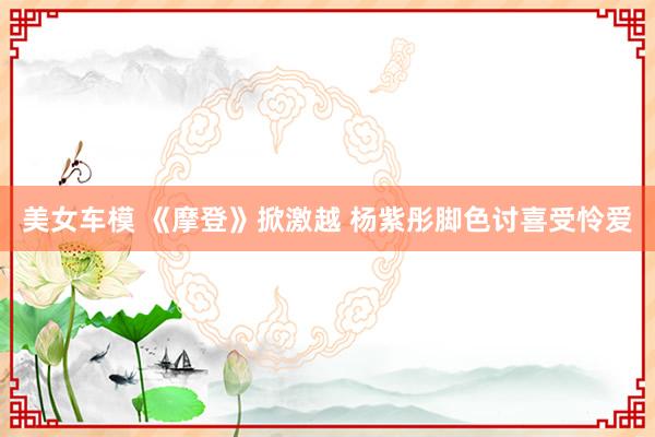 美女车模 《摩登》掀激越 杨紫彤脚色讨喜受怜爱