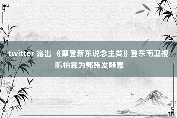 twitter 露出 《摩登新东说念主类》登东南卫视 陈柏霖为郭纬发醋意