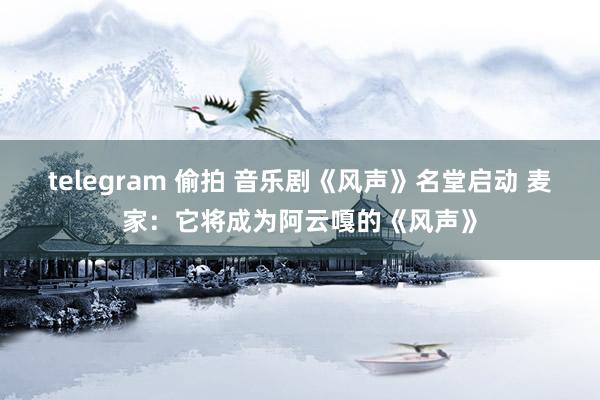 telegram 偷拍 音乐剧《风声》名堂启动 麦家：它将成为阿云嘎的《风声》