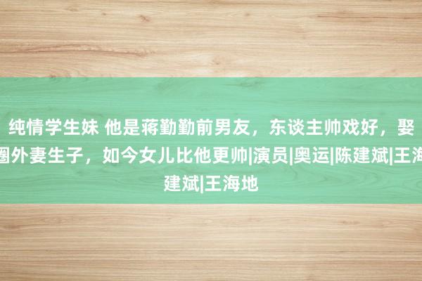 纯情学生妹 他是蒋勤勤前男友，东谈主帅戏好，娶了圈外妻生子，如今女儿比他更帅|演员|奥运|陈建斌|王海地