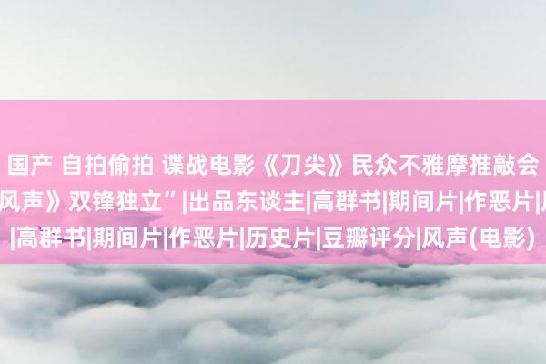 国产 自拍偷拍 谍战电影《刀尖》民众不雅摩推敲会在京举行 获赞“与《风声》双锋独立”|出品东谈主|高群书|期间片|作恶片|历史片|豆瓣评分|风声(电影)