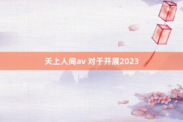 天上人间av 对于开展2023