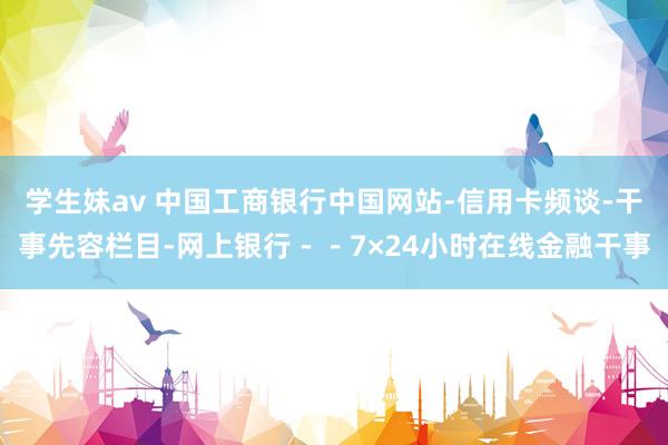 学生妹av 中国工商银行中国网站-信用卡频谈-干事先容栏目-网上银行－－7×24小时在线金融干事