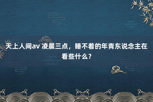 天上人间av 凌晨三点，睡不着的年青东说念主在看些什么？