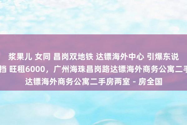 浆果儿 女同 昌岗双地铁 达镖海外中心 引爆东说念主流 出租无空挡 旺租6000，广州海珠昌岗路达镖海外商务公寓二手房两室 - 房全国