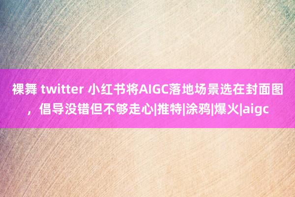 裸舞 twitter 小红书将AIGC落地场景选在封面图，倡导没错但不够走心|推特|涂鸦|爆火|aigc