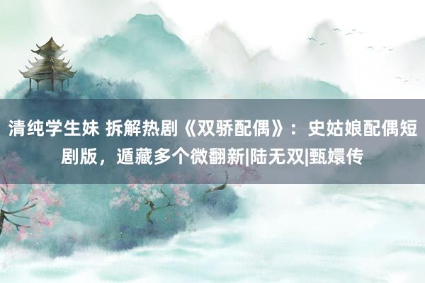 清纯学生妹 拆解热剧《双骄配偶》：史姑娘配偶短剧版，遁藏多个微翻新|陆无双|甄嬛传