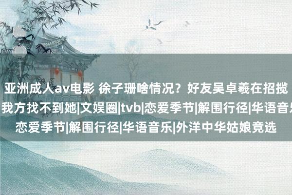 亚洲成人av电影 徐子珊啥情况？好友吴卓羲在招揽采访时向网友乞助，我方找不到她|文娱圈|tvb|恋爱季节|解围行径|华语音乐|外洋中华姑娘竞选