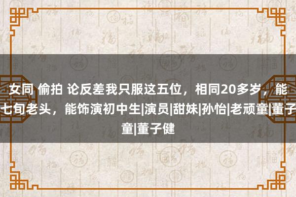 女同 偷拍 论反差我只服这五位，相同20多岁，能演七旬老头，能饰演初中生|演员|甜妹|孙怡|老顽童|董子健