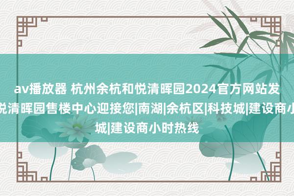 av播放器 杭州余杭和悦清晖园2024官方网站发布丨和悦清晖园售楼中心迎接您|南湖|余杭区|科技城|建设商小时热线