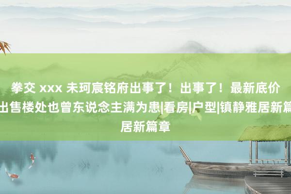 拳交 xxx 未珂宸铭府出事了！出事了！最新底价抛出售楼处也曾东说念主满为患|看房|户型|镇静雅居新篇章