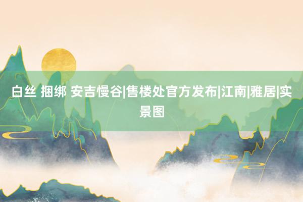 白丝 捆绑 安吉慢谷|售楼处官方发布|江南|雅居|实景图