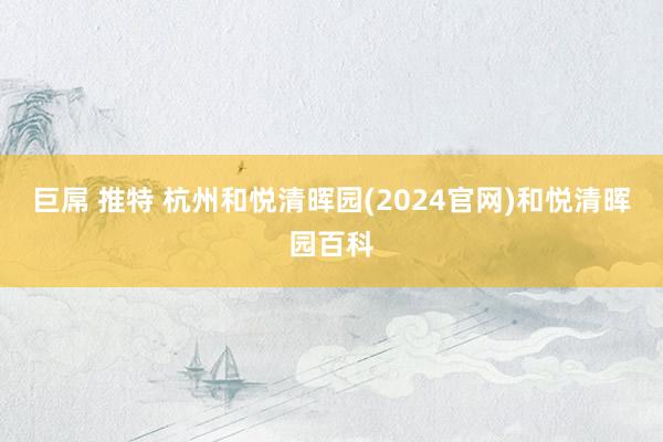 巨屌 推特 杭州和悦清晖园(2024官网)和悦清晖园百科