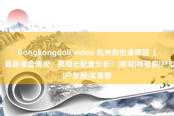 hongkongdoll video 杭州和悦清晖园【官方网站】最新楼盘情况，及相近配套分析！|南湖|样板房|户型图|实景图